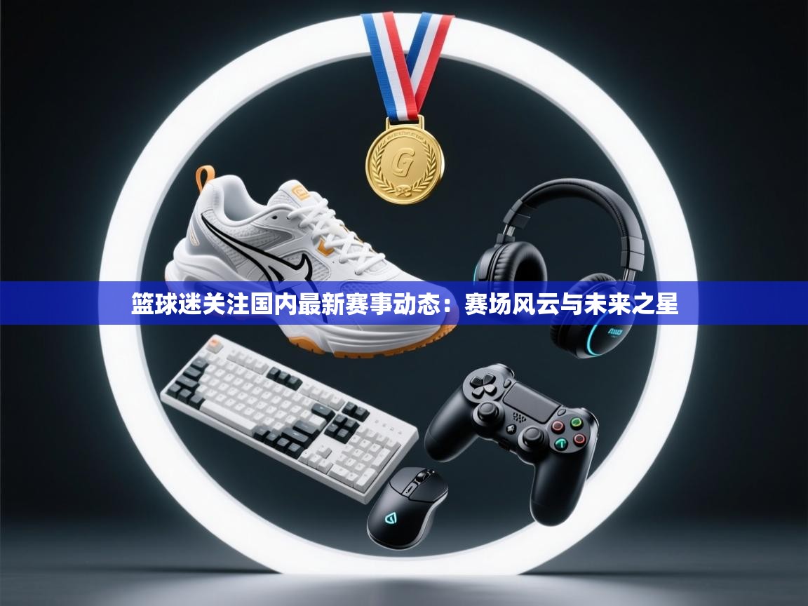 篮球迷关注国内最新赛事动态：赛场风云与未来之星